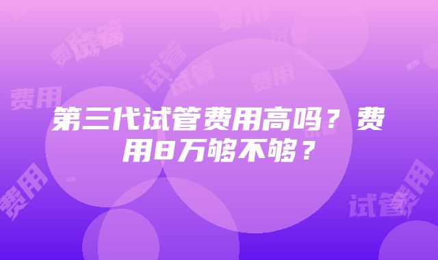 第三代试管费用高吗？费用8万够不够？