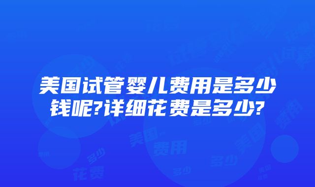 美国试管婴儿费用是多少钱呢?详细花费是多少?