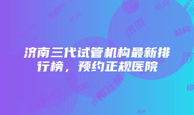 济南三代试管机构最新排行榜，预约正规医院