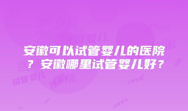 安徽可以试管婴儿的医院？安徽哪里试管婴儿好？