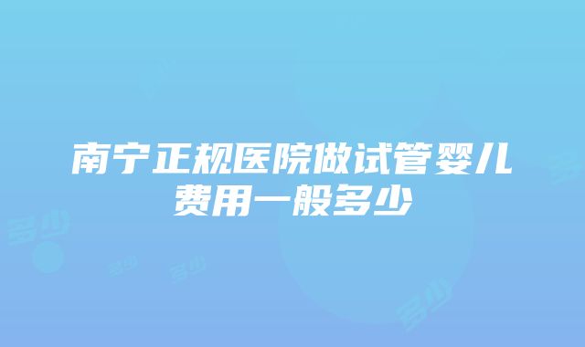 南宁正规医院做试管婴儿费用一般多少