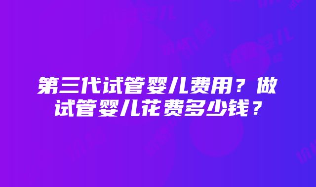 第三代试管婴儿费用？做试管婴儿花费多少钱？