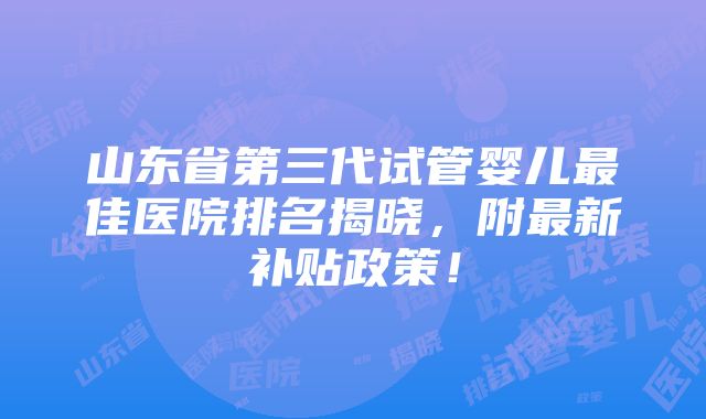 山东省第三代试管婴儿最佳医院排名揭晓，附最新补贴政策！