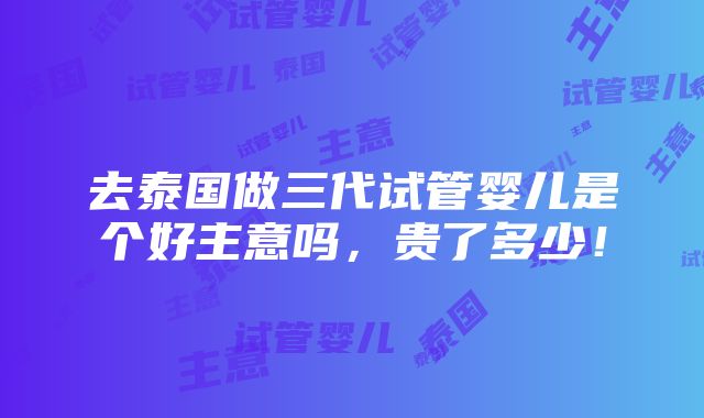 去泰国做三代试管婴儿是个好主意吗，贵了多少！