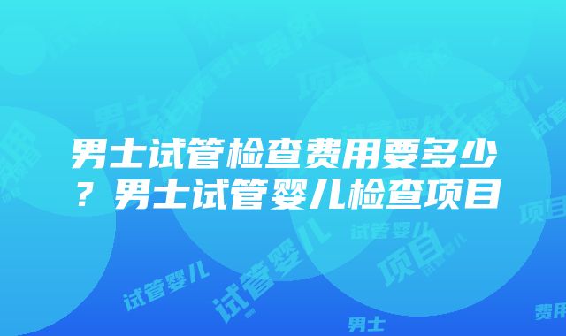 男士试管检查费用要多少？男士试管婴儿检查项目