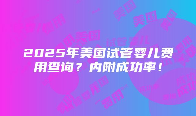 2025年美国试管婴儿费用查询?内附成功率!