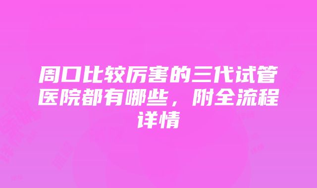 周口比较厉害的三代试管医院都有哪些，附全流程详情