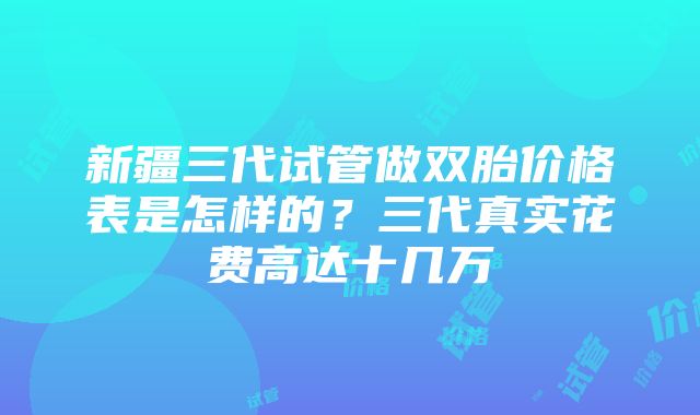 新疆三代试管做双胎价格表是怎样的？三代真实花费高达十几万