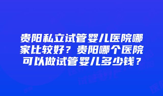 贵阳私立试管婴儿医院哪家比较好？贵阳哪个医院可以做试管婴儿多少钱？