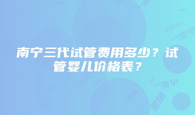 南宁三代试管费用多少？试管婴儿价格表？