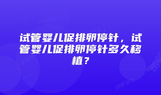 试管婴儿促排卵停针，试管婴儿促排卵停针多久移植？