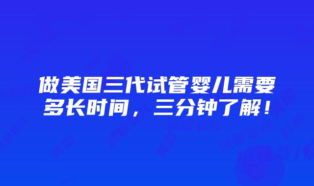 做美国三代试管婴儿需要多长时间，三分钟了解！