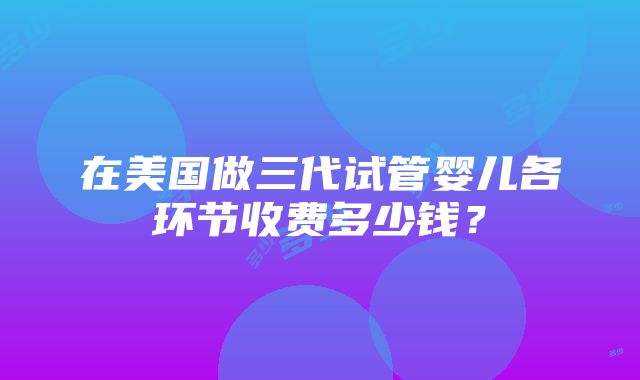 在美国做三代试管婴儿各环节收费多少钱？