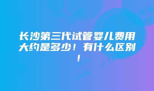 长沙第三代试管婴儿费用大约是多少！有什么区别！