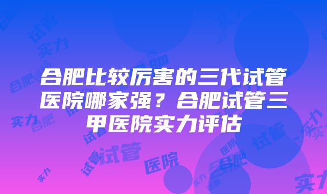 合肥比较厉害的三代试管医院哪家强？合肥试管三甲医院实力评估