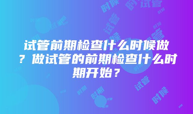 试管前期检查什么时候做？做试管的前期检查什么时期开始？