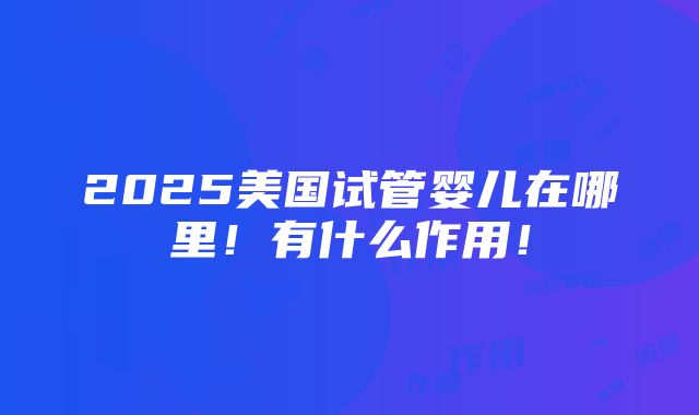 2025美国试管婴儿在哪里！有什么作用！