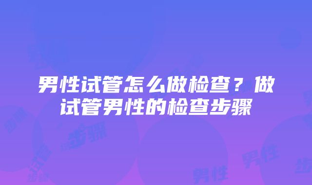 男性试管怎么做检查？做试管男性的检查步骤