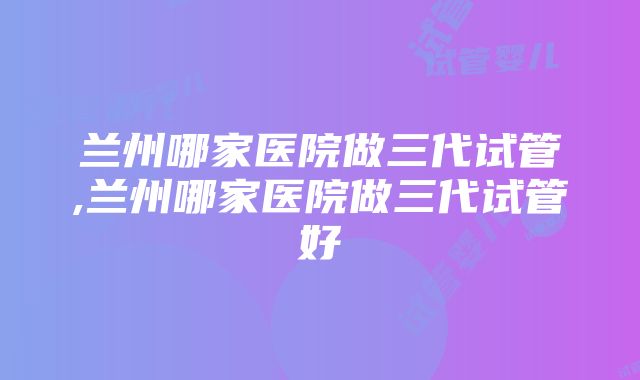 兰州哪家医院做三代试管,兰州哪家医院做三代试管好