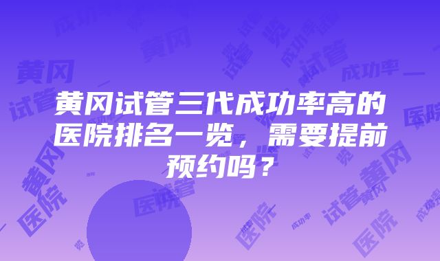 黄冈试管三代成功率高的医院排名一览，需要提前预约吗？