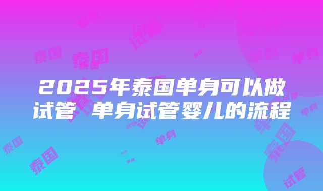 2025年泰国单身可以做试管 单身试管婴儿的流程