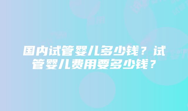 国内试管婴儿多少钱？试管婴儿费用要多少钱？