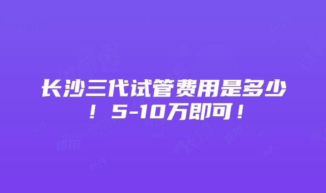 长沙三代试管费用是多少！5-10万即可！