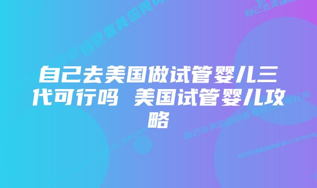 自己去美国做试管婴儿三代可行吗 美国试管婴儿攻略