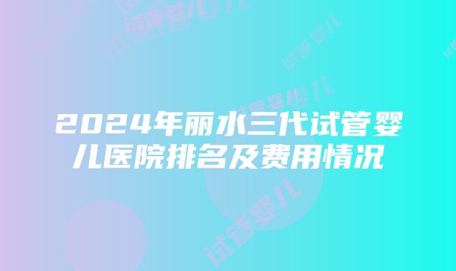 2024年丽水三代试管婴儿医院排名及费用情况