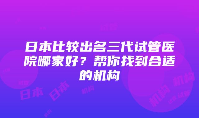 日本比较出名三代试管医院哪家好？帮你找到合适的机构