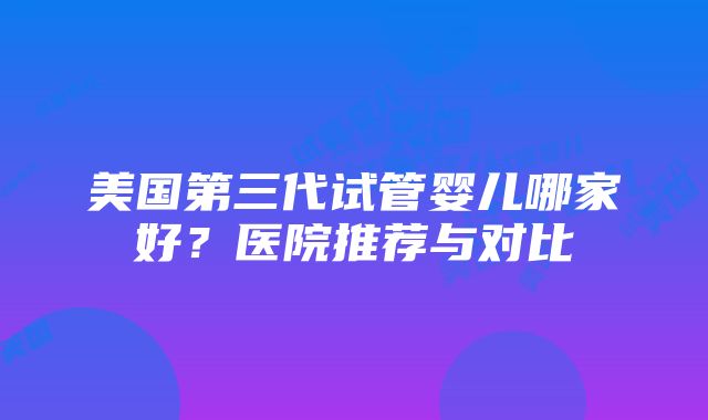 美国第三代试管婴儿哪家好？医院推荐与对比