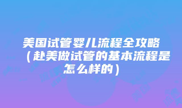 美国试管婴儿流程全攻略（赴美做试管的基本流程是怎么样的）