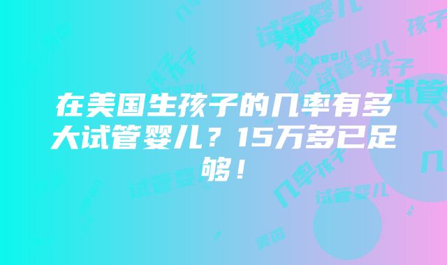 在美国生孩子的几率有多大试管婴儿？15万多已足够！