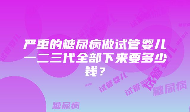 严重的糖尿病做试管婴儿一二三代全部下来要多少钱？