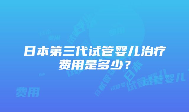 日本第三代试管婴儿治疗费用是多少？