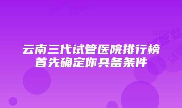 云南三代试管医院排行榜首先确定你具备条件