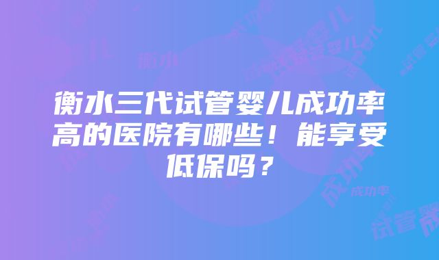 衡水三代试管婴儿成功率高的医院有哪些！能享受低保吗？