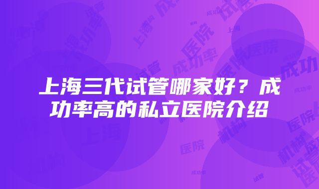 上海三代试管哪家好？成功率高的私立医院介绍