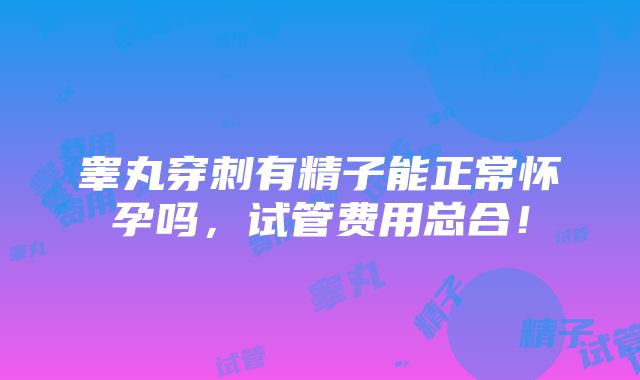 睾丸穿刺有精子能正常怀孕吗，试管费用总合！