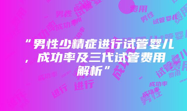 “男性少精症进行试管婴儿，成功率及三代试管费用解析”