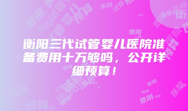 衡阳三代试管婴儿医院准备费用十万够吗，公开详细预算！