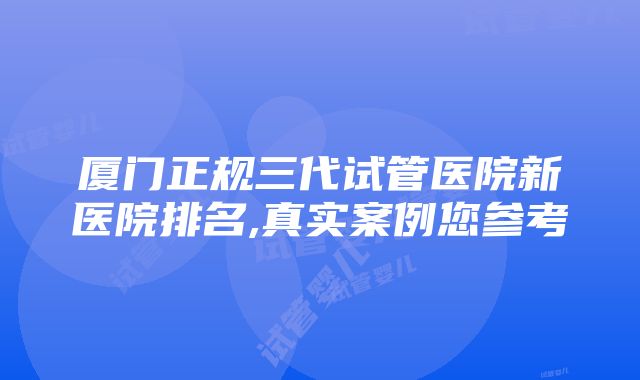 厦门正规三代试管医院新医院排名,真实案例您参考