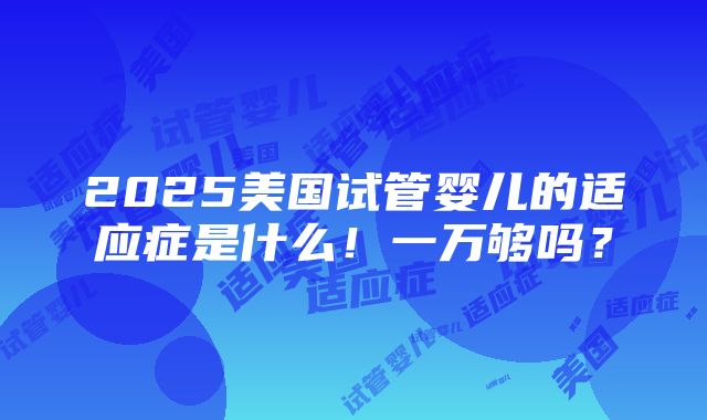 2025美国试管婴儿的适应症是什么！一万够吗？