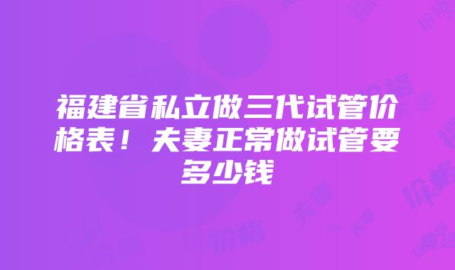 福建省私立做三代试管价格表！夫妻正常做试管要多少钱