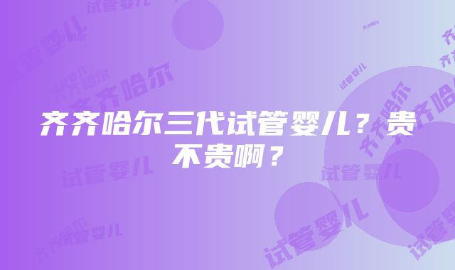 齐齐哈尔三代试管婴儿？贵不贵啊？