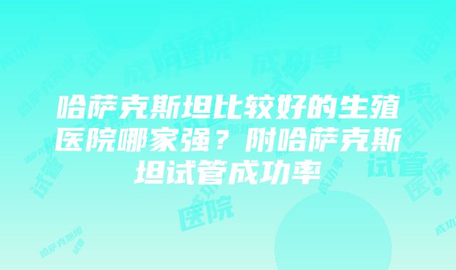 哈萨克斯坦比较好的生殖医院哪家强？附哈萨克斯坦试管成功率