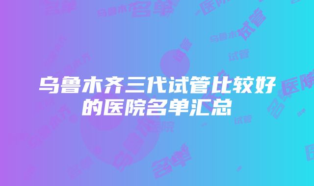 乌鲁木齐三代试管比较好的医院名单汇总