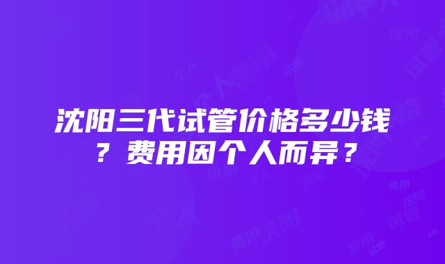 沈阳三代试管价格多少钱？费用因个人而异？