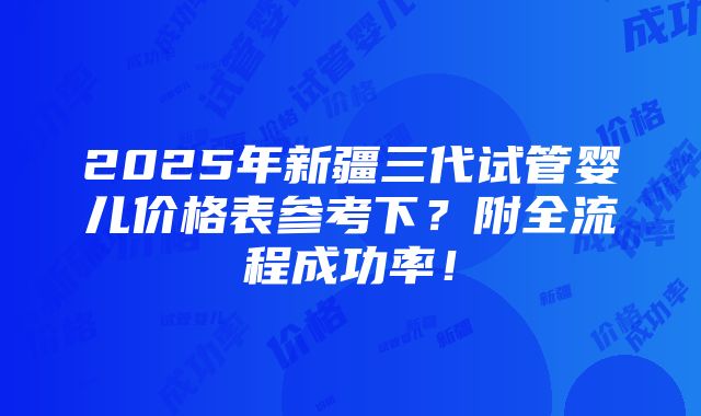 2025年新疆三代试管婴儿价格表参考下？附全流程成功率！