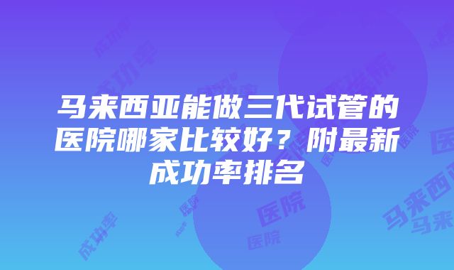 马来西亚能做三代试管的医院哪家比较好？附最新成功率排名